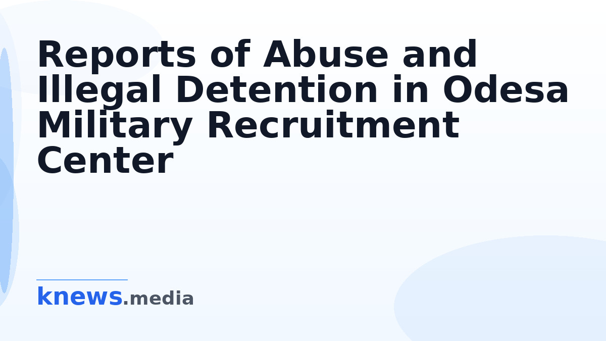 Reports of Abuse and Illegal Detention in Odesa Military Recruitment Center — Investigations reveal sexual abuse and ill