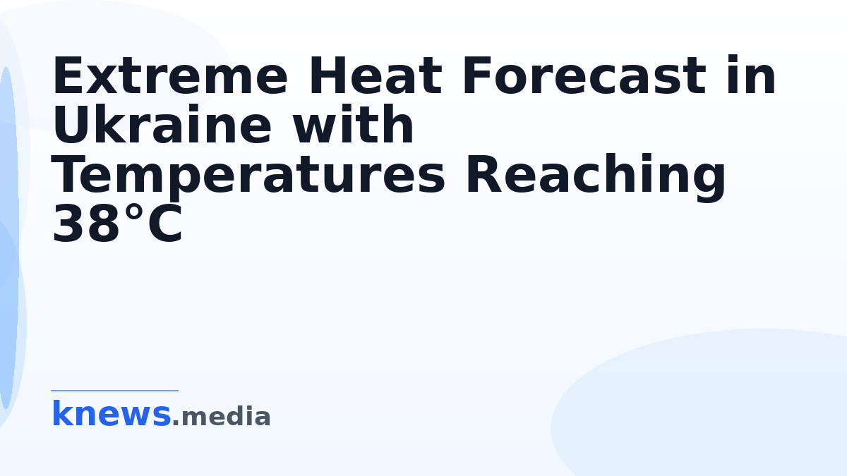 Extreme Heat Forecast in Ukraine with Temperatures Reaching 38°C — Anomalous heat is expected to hit Ukraine starting to