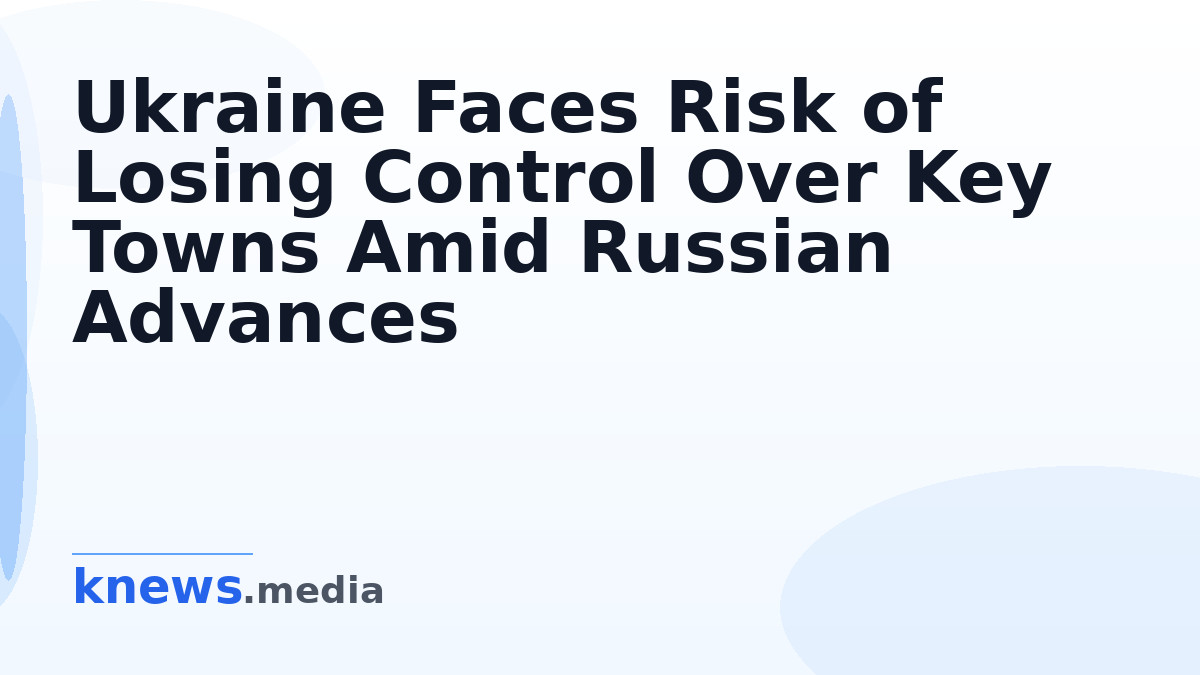 Ukraine Faces Risk of Losing Control Over Key Towns Amid Russian Advances — Ukraine may lose control over Kostiantynivka
